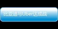 比亚迪与Uber达成战略合作 计划在全球市场引入10万辆比亚迪电动汽车